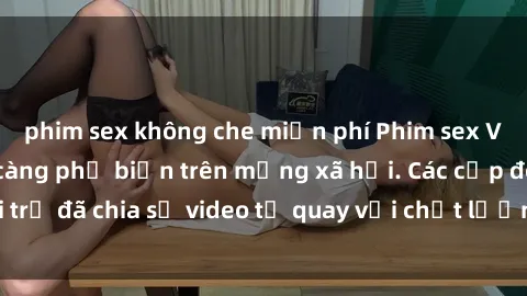 phim sex không che miễn phí Phim sex Việt Nam HD ngày càng phổ biến trên mạng xã hội. Các cặp đôi trẻ đã chia sẻ video tự quay với chất lượng sắc nét, gợi cảm.