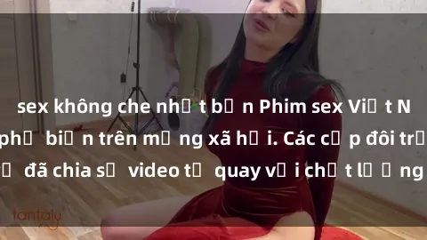 sex không che nhật bản Phim sex Việt Nam HD ngày càng phổ biến trên mạng xã hội. Các cặp đôi trẻ đã chia sẻ video tự quay với chất lượng sắc nét, gợi cảm.