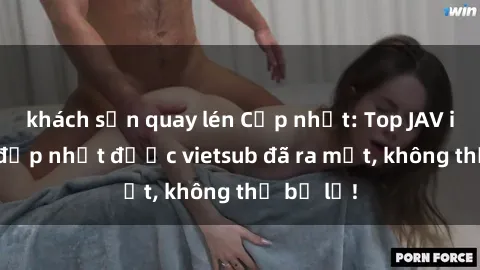 khách sạn quay lén Cập nhật: Top JAV idol xinh đẹp nhất được vietsub đã ra mắt, không thể bỏ lỡ!