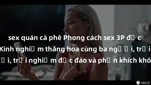 sex quán cà phê Phong cách sex 3P độc đáo tại Việt Nam: Kinh nghiệm thăng hoa cùng ba người, trải nghiệm độc đáo và phấn khích không thể bỏ lỡ!