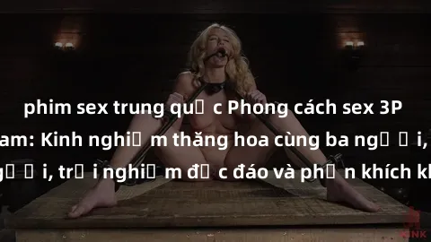 phim sex trung quốc Phong cách sex 3P độc đáo tại Việt Nam: Kinh nghiệm thăng hoa cùng ba người, trải nghiệm độc đáo và phấn khích không thể bỏ lỡ!
