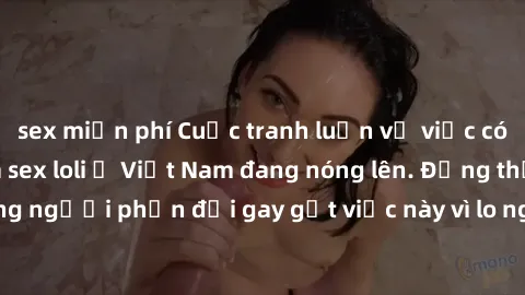 sex miễn phí Cuộc tranh luận về việc có nên hợp pháp hóa sex loli ở Việt Nam đang nóng lên. Đồng thời, cũng có những người phản đối gay gắt việc này vì lo ngại về tác động tiêu cực lên trẻ em và xã hộ
