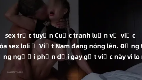 sex trực tuyến Cuộc tranh luận về việc có nên hợp pháp hóa sex loli ở Việt Nam đang nóng lên. Đồng thời, cũng có những người phản đối gay gắt việc này vì lo ngại về tác động tiêu cực lên trẻ em và xã 