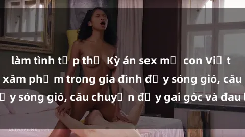 làm tình tập thể Kỳ án sex mẹ con Việt Nam: Sự sở hữu và xâm phạm trong gia đình đầy sóng gió, câu chuyện đầy gai góc và đau lòng.