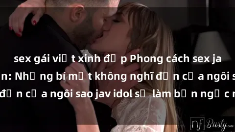 sex gái việt xinh đẹp Phong cách sex jav idol siêu hấp dẫn: Những bí mật không nghĩ đến của ngôi sao jav idol sẽ làm bạn ngạc nhiên!