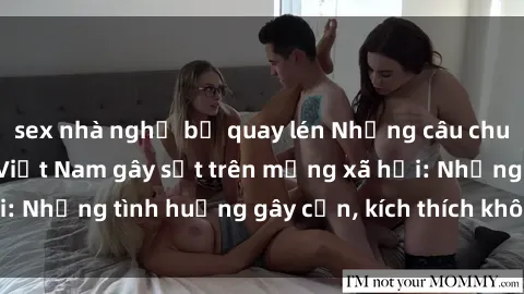 sex nhà nghỉ bị quay lén Những câu chuyện sex sinh viên Việt Nam gây sốt trên mạng xã hội: Những tình huống gây cấn, kích thích không thể bỏ qua