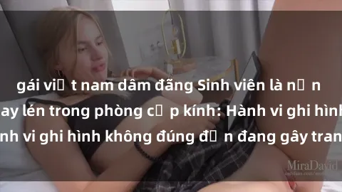 gái việt nam dâm đãng Sinh viên là nạn nhân của video quay lén trong phòng cấp kính: Hành vi ghi hình không đúng đắn đang gây tranh cãi lớn
