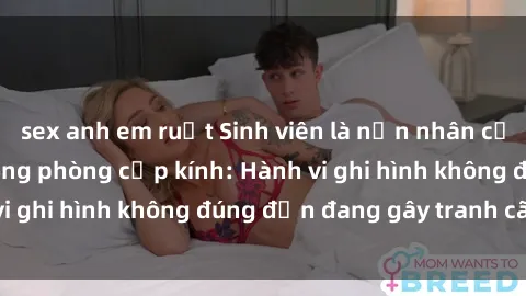 sex anh em ruột Sinh viên là nạn nhân của video quay lén trong phòng cấp kính: Hành vi ghi hình không đúng đắn đang gây tranh cãi lớn