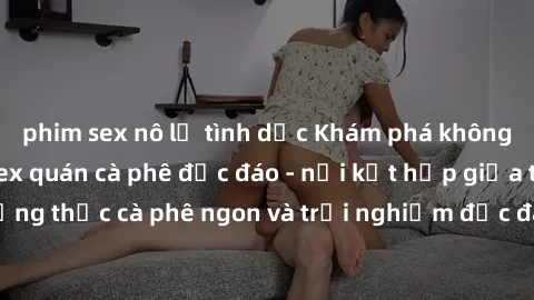 phim sex nô lệ tình dục Khám phá không khí độc đáo tại sex quán cà phê độc đáo - nơi kết hợp giữa thưởng thức cà phê ngon và trải nghiệm độc đáo của không gian sex shop.
