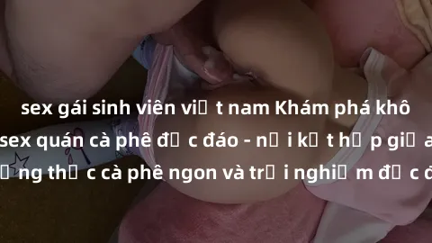 sex gái sinh viên việt nam Khám phá không khí độc đáo tại sex quán cà phê độc đáo - nơi kết hợp giữa thưởng thức cà phê ngon và trải nghiệm độc đáo của không gian sex shop.