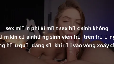 sex miễn phí Bí mật sex học sinh không che: Cuộc sống thầm kín của những sinh viên trẻ trên trường. Những hậu quả đáng sợ khi rơi vào vòng xoáy của tình dục từ tuổi mới lớn.