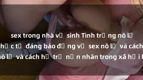 sex trong nhà vệ sinh Tình trạng nô lệ tình dục: Những thực tế đáng báo động về sex nô lệ và cách hỗ trợ nạn nhân trong xã hội hiện nay