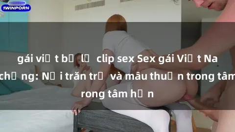 gái việt bị lộ clip sex Sex gái Việt Nam có chồng: Nỗi trăn trở và mâu thuẫn trong tâm hồn