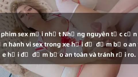 phim sex mới nhất Những nguyên tắc cần nhớ khi thực hiện hành vi sex trong xe hơi để đảm bảo an toàn và tránh rủi ro.