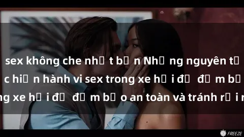 sex không che nhật bản Những nguyên tắc cần nhớ khi thực hiện hành vi sex trong xe hơi để đảm bảo an toàn và tránh rủi ro.