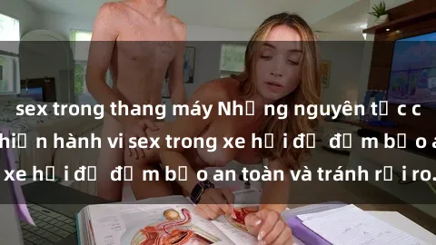 sex trong thang máy Những nguyên tắc cần nhớ khi thực hiện hành vi sex trong xe hơi để đảm bảo an toàn và tránh rủi ro.
