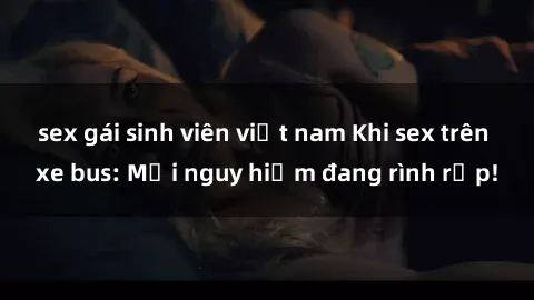 sex gái sinh viên việt nam Khi sex trên xe bus: Mối nguy hiểm đang rình rập!