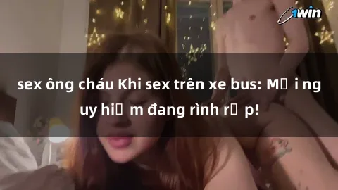 sex ông cháu Khi sex trên xe bus: Mối nguy hiểm đang rình rập!