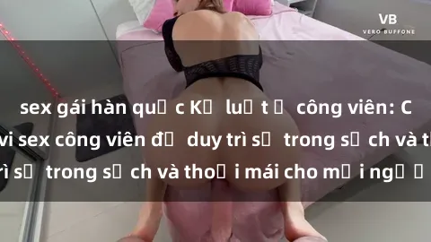 sex gái hàn quốc Kỷ luật ở công viên: Chấn chỉnh hành vi sex công viên để duy trì sự trong sạch và thoải mái cho mọi người.