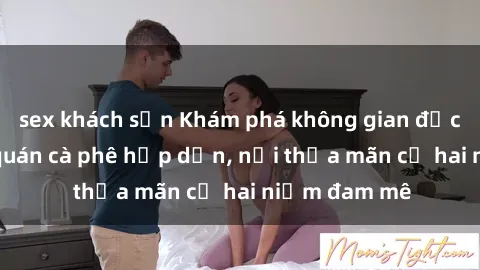 sex khách sạn Khám phá không gian độc đáo tại sex quán cà phê hấp dẫn, nơi thỏa mãn cả hai niềm đam mê