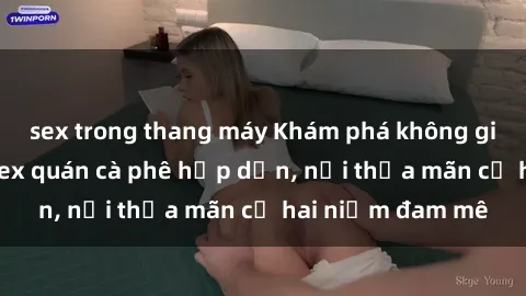 sex trong thang máy Khám phá không gian độc đáo tại sex quán cà phê hấp dẫn, nơi thỏa mãn cả hai niềm đam mê