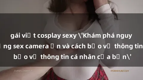 gái việt cosplay sexy 'Khám phá nguy cơ của việc sử dụng sex camera ẩn và cách bảo vệ thông tin cá nhân của bạn'