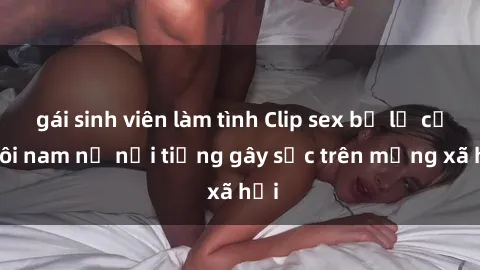 gái sinh viên làm tình Clip sex bị lộ của đôi nam nữ nổi tiếng gây sốc trên mạng xã hội