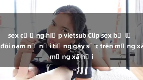 sex cưỡng hiếp vietsub Clip sex bị lộ của đôi nam nữ nổi tiếng gây sốc trên mạng xã hội