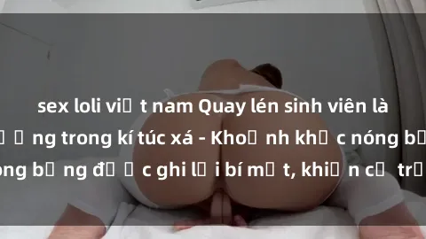 sex loli việt nam Quay lén sinh viên làm tình ngay trên giường trong kí túc xá - Khoảnh khắc nóng bỏng được ghi lại bí mật, khiến cả trường học xôn xao.