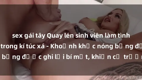 sex gái tây Quay lén sinh viên làm tình ngay trên giường trong kí túc xá - Khoảnh khắc nóng bỏng được ghi lại bí mật, khiến cả trường học xôn xao.
