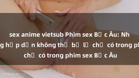 sex anime vietsub Phim sex Bắc Âu: Những cảnh nóng hấp dẫn không thể bỏ lỡ chỉ có trong phim sex Bắc Âu