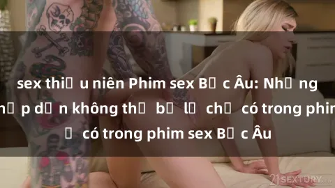 sex thiếu niên Phim sex Bắc Âu: Những cảnh nóng hấp dẫn không thể bỏ lỡ chỉ có trong phim sex Bắc Âu
