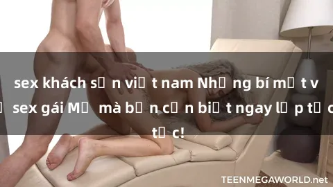 sex khách sạn việt nam Những bí mật về sex gái Mỹ mà bạn cần biết ngay lập tức!