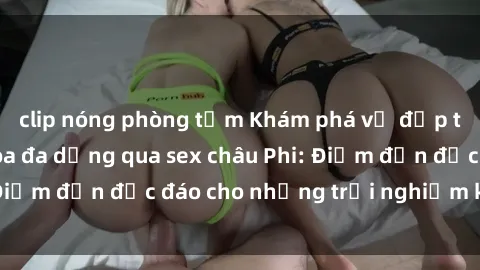 clip nóng phòng tắm Khám phá vẻ đẹp tự nhiên và văn hóa đa dạng qua sex châu Phi: Điểm đến độc đáo cho những trải nghiệm khó quên