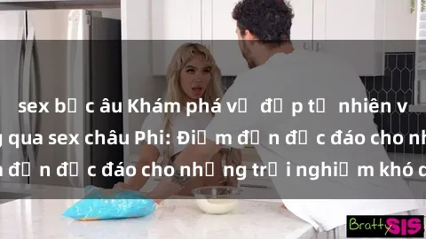 sex bắc âu Khám phá vẻ đẹp tự nhiên và văn hóa đa dạng qua sex châu Phi: Điểm đến độc đáo cho những trải nghiệm khó quên