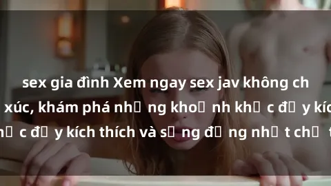 sex gia đình Xem ngay sex jav không che để thỏa mãn cảm xúc, khám phá những khoảnh khắc đầy kích thích và sống động nhất chỉ trong click!