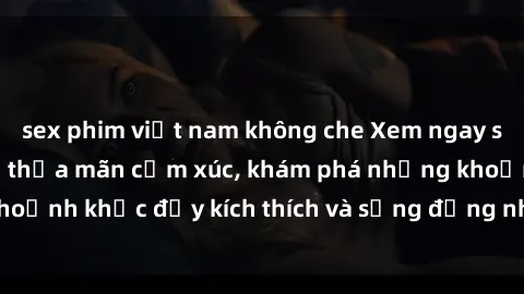 sex phim việt nam không che Xem ngay sex jav không che để thỏa mãn cảm xúc, khám phá những khoảnh khắc đầy kích thích và sống động nhất chỉ trong click!