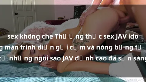 sex không che Thưởng thức sex JAV idol miễn phí: Những màn trình diễn gợi cảm và nóng bỏng từ những ngôi sao JAV đỉnh cao đã sẵn sàng để bạn khám phá.