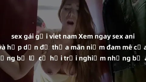 sex gái gọi viet nam Xem ngay sex anime vietsub cực hot và hấp dẫn để thỏa mãn niềm đam mê của bạn! Đừng bỏ lỡ cơ hội trải nghiệm những bộ anime đỉnh cao chỉ có tại đây!