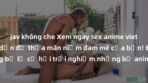 jav không che Xem ngay sex anime vietsub cực hot và hấp dẫn để thỏa mãn niềm đam mê của bạn! Đừng bỏ lỡ cơ hội trải nghiệm những bộ anime đỉnh cao chỉ có tại đây!