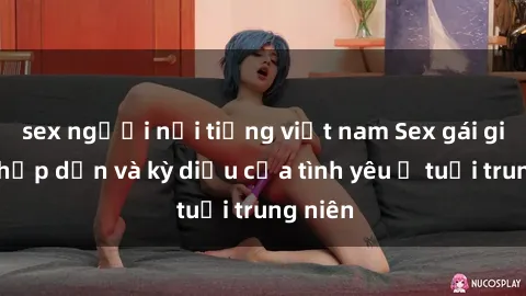 sex người nổi tiếng việt nam Sex gái già: Sự hấp dẫn và kỳ diệu của tình yêu ở tuổi trung niên