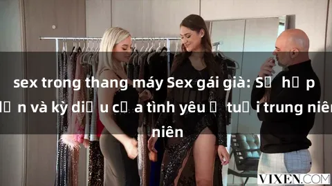 sex trong thang máy Sex gái già: Sự hấp dẫn và kỳ diệu của tình yêu ở tuổi trung niên