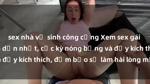 sex nhà vệ sinh công cộng Xem sex gái trẻ không che hấp dẫn nhất, cực kỳ nóng bỏng và đầy kích thích, đảm bảo sẽ làm hài lòng mọi người!