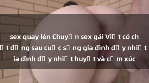 sex quay lén Chuyện sex gái Việt có chồng: Những bí mật đằng sau cuộc sống gia đình đầy nhiệt huyết và cảm xúc