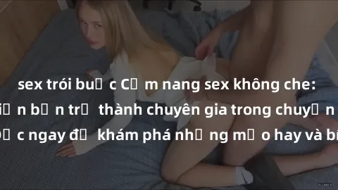 sex trói buộc Cẩm nang sex không che: Những bí quyết khiến bạn trở thành chuyên gia trong chuyện ấy! Đọc ngay để khám phá những mẹo hay và bí quyết tình dục không che.