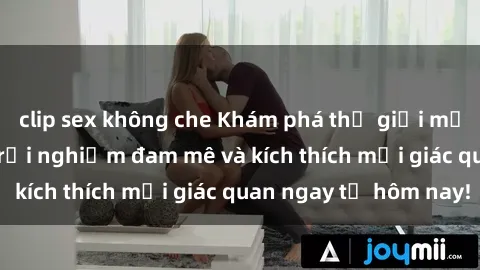 clip sex không che Khám phá thế giới mới của sex online: trải nghiệm đam mê và kích thích mọi giác quan ngay từ hôm nay!