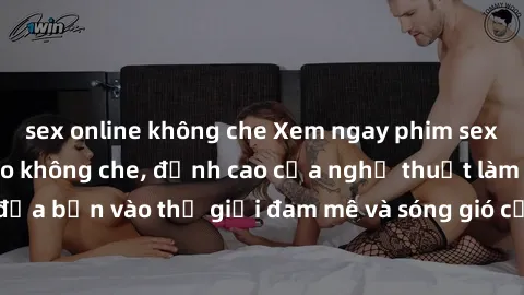 sex online không che Xem ngay phim sex HD chất lượng cao không che, đỉnh cao của nghệ thuật làm tình, đưa bạn vào thế giới đam mê và sóng gió của tình yêu không giới hạn.
