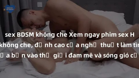 sex BDSM không che Xem ngay phim sex HD chất lượng cao không che, đỉnh cao của nghệ thuật làm tình, đưa bạn vào thế giới đam mê và sóng gió của tình yêu không giới hạn.