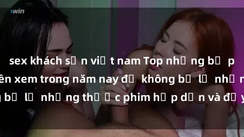 sex khách sạn việt nam Top những bộ phim sex hay nhất nên xem trong năm nay để không bỏ lỡ những thước phim hấp dẫn và đầy kịch tính.