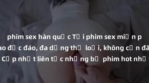 phim sex hàn quốc Tải phim sex miễn phí chất lượng cao độc đáo, đa dạng thể loại, không cần đăng ký tài khoản. Cập nhật liên tục những bộ phim hot nhất trên thị trường. Sự lựa chọn hàng đầu cho người 